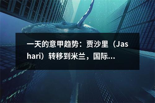 一天的意甲趋势：贾沙里（Jashari）转移到米兰，国际米兰（Inter Milan）试图解决冲突并重返友谊
