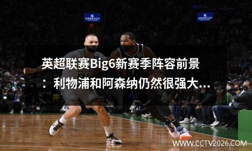 英超联赛Big6新赛季阵容前景：利物浦和阿森纳仍然很强大，但曼联认为他们真的很弱