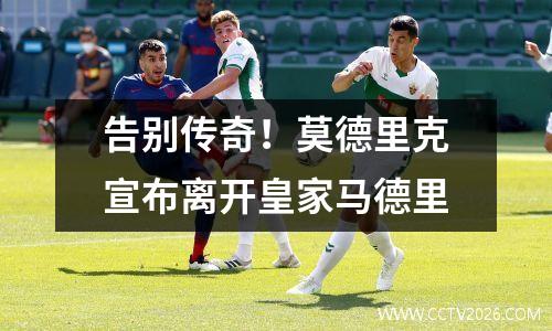 告别传奇！莫德里克宣布离开皇家马德里