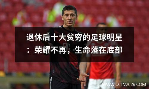 退休后十大贫穷的足球明星：荣耀不再，生命落在底部
