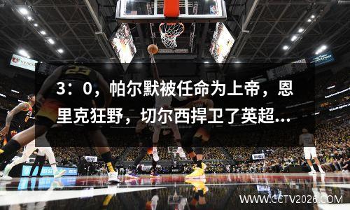 3：0，帕尔默被任命为上帝，恩里克狂野，切尔西捍卫了英超联赛的尊严