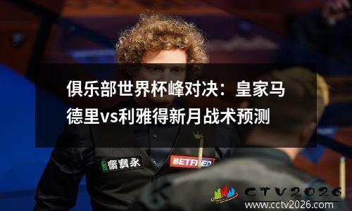 俱乐部世界杯峰对决：皇家马德里vs利雅得新月战术预测