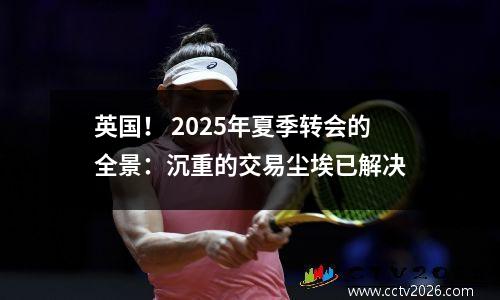 英国！ 2025年夏季转会的全景：沉重的交易尘埃已解决