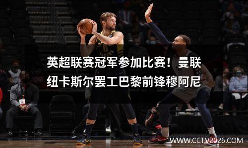 英超联赛冠军参加比赛！曼联纽卡斯尔罢工巴黎前锋穆阿尼