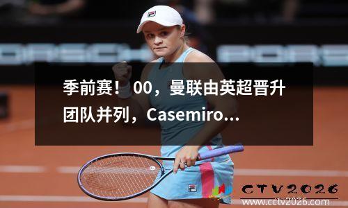 季前赛！ 00，曼联由英超晋升团队并列，Casemiro进入了框架，菜单失去了最后的胜利