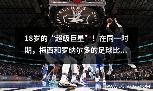 18岁的“超级巨星”！在同一时期，梅西和罗纳尔多的足球比赛中有10张足球比赛中的净资产最高