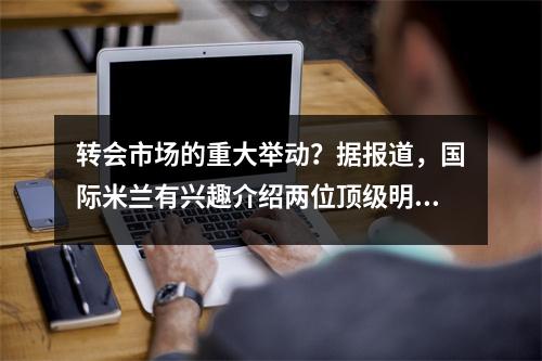 转会市场的重大举动？据报道，国际米兰有兴趣介绍两位顶级明星