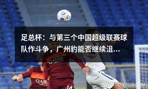 足总杯：与第三个中国超级联赛球队作斗争，广州豹能否继续沮丧？