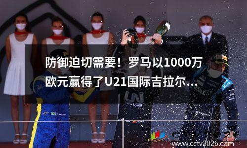 防御迫切需要！罗马以1000万欧元赢得了U21国际吉拉尔迪，贾伊伊的国防系统重新组织了