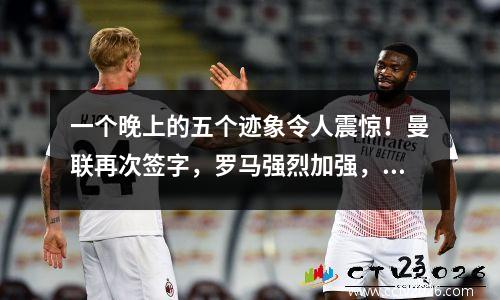 一个晚上的五个迹象令人震惊！曼联再次签字，罗马强烈加强，沙特阿拉伯欢迎金靴子！