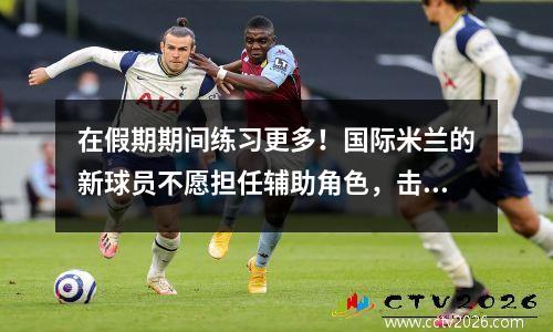 在假期期间练习更多！国际米兰的新球员不愿担任辅助角色，击败巴黎圣日耳曼的教练用他质疑意甲