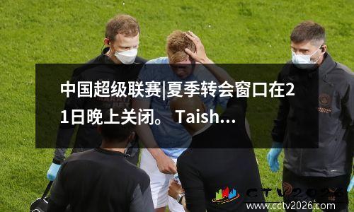 中国超级联赛|夏季转会窗口在21日晚上关闭。 Taishan还会签署签字举动吗？