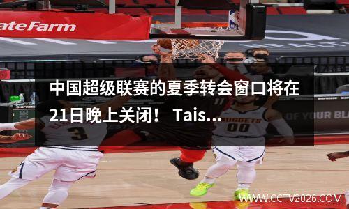 中国超级联赛的夏季转会窗口将在21日晚上关闭！ Taishan还会签署签字举动吗？