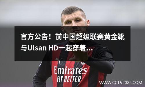 官方公告！前中国超级联赛黄金靴与Ulsan HD一起穿着9号球衣，零转会费