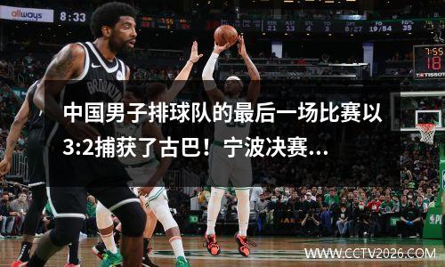 中国男子排球队的最后一场比赛以3:2捕获了古巴！宁波决赛将在19:00年7月30日挑战巴西！