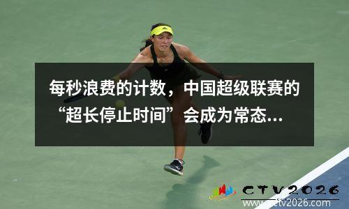 每秒浪费的计数，中国超级联赛的“超长停止时间”会成为常态吗？
