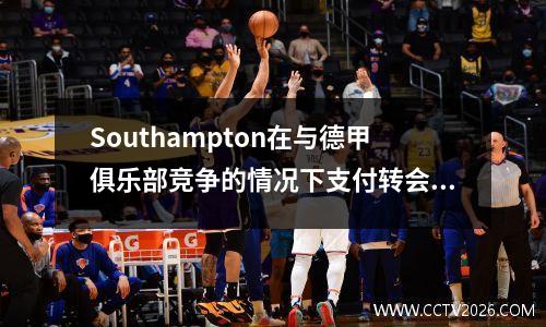 Southampton在与德甲俱乐部竞争的情况下支付转会费以进行Dibring的更换