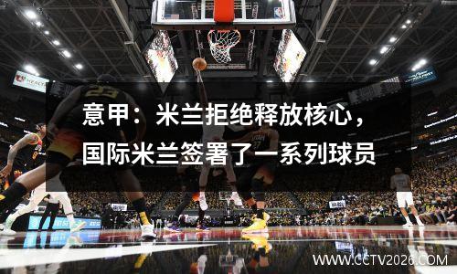 意甲：米兰拒绝释放核心，国际米兰签署了一系列球员