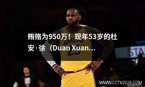 贿赂为950万！现年53岁的杜安·徐（Duan Xuan）正式宣布了他的回报，并在新德甲的第一轮中发表了评论：他没有返回CCTV
