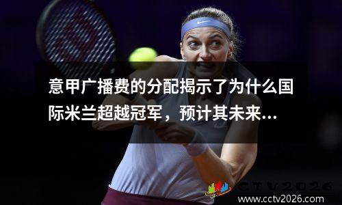 意甲广播费的分配揭示了为什么国际米兰超越冠军，预计其未来收入