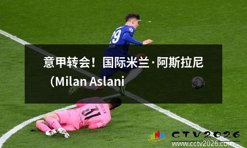 意甲转会！国际米兰·阿斯拉尼（Milan Aslani