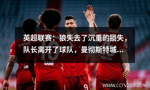 英超联赛：狼失去了沉重的损失，队长离开了球队，曼彻斯特城的告别赛季即将到来