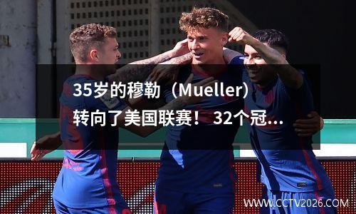 35岁的穆勒（Mueller）转向了美国联赛！ 32个冠军创造了荣耀，他从一个10岁的男孩转到了一个25岁的拜仁传奇