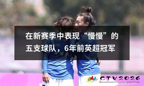 在新赛季中表现“慢慢”的五支球队，6年前英超冠军