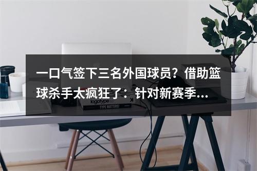 一口气签下三名外国球员？借助篮球杀手太疯狂了：针对新赛季的冠军？