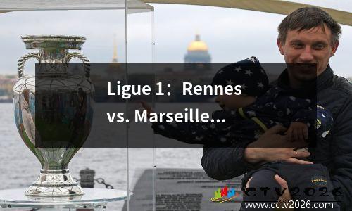 Ligue 1：Rennes vs. Marseille！正在进行的清洁活动正在进行中，雷恩在重建期间不值得信赖吗？