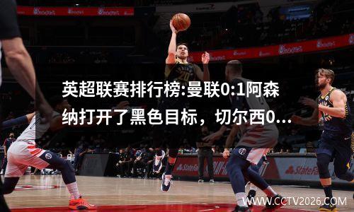 英超联赛排行榜:曼联0:1阿森纳打开了黑色目标，切尔西0:0绑扎，森林3:1蜜蜂