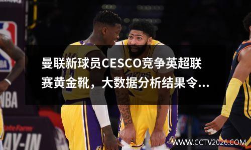 曼联新球员CESCO竞争英超联赛黄金靴，大数据分析结果令人惊讶