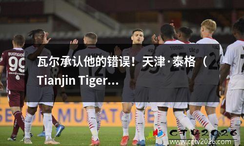 瓦尔承认他的错误！天津·泰格（Tianjin Tiger）炸毁的目标终于恢复了。谁会弥补3分至1分的损失？