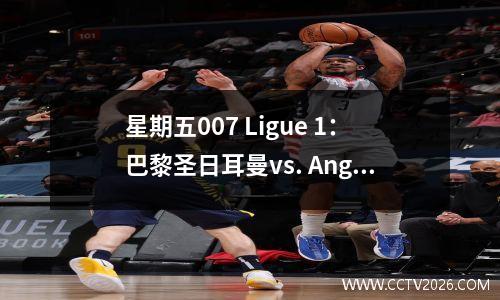 星期五007 Ligue 1：巴黎圣日耳曼vs. Angers，巴黎能否继续取得完整的主场胜利神话？