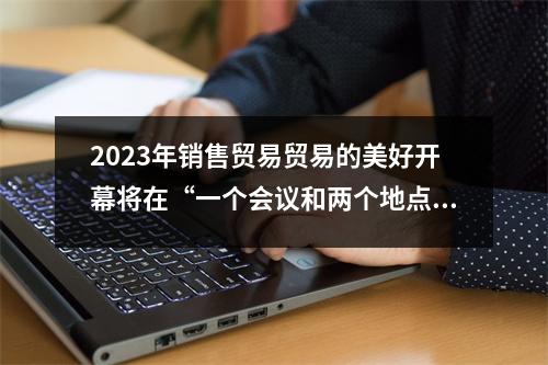 2023年销售贸易贸易的美好开幕将在“一个会议和两个地点”一起举行，以庆祝盛宴