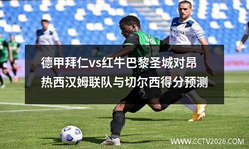德甲拜仁vs红牛巴黎圣城对昂热西汉姆联队与切尔西得分预测