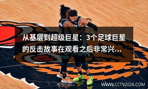 从基层到超级巨星：3个足球巨星的反击故事在观看之后非常兴奋！