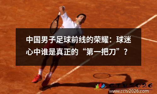 中国男子足球前线的荣耀：球迷心中谁是真正的“第一把刀”？
