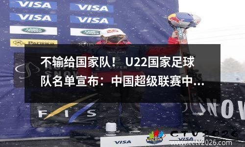 不输给国家队！ U22国家足球队名单宣布：中国超级联赛中的17名主要球员被选得太强了