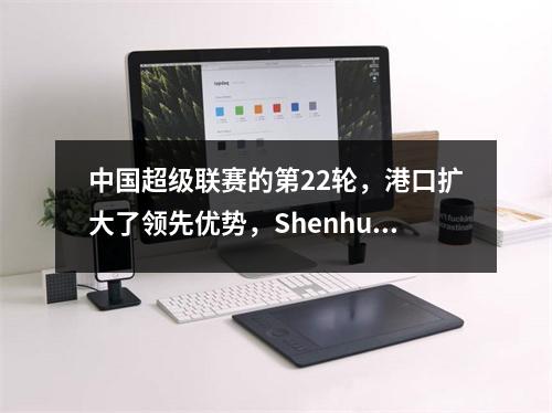 中国超级联赛的第22轮，港口扩大了领先优势，Shenhua和Rongcheng遇到了麻烦，Guaan进入了得分的第二席位