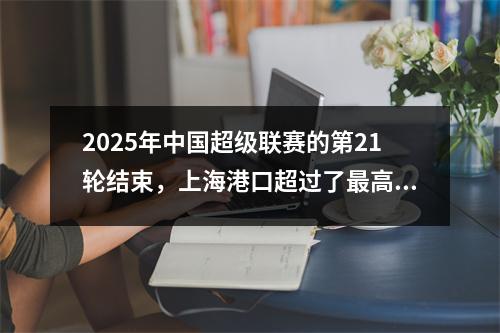 2025年中国超级联赛的第21轮结束，上海港口超过了最高，得分手的数据