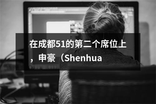 在成都51的第二个席位上，申豪（Shenhua