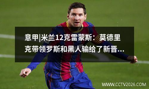 意甲|米兰12克雷蒙斯：莫德里克带领罗斯和黑人输给了新晋升的团队