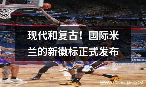 现代和复古！国际米兰的新徽标正式发布