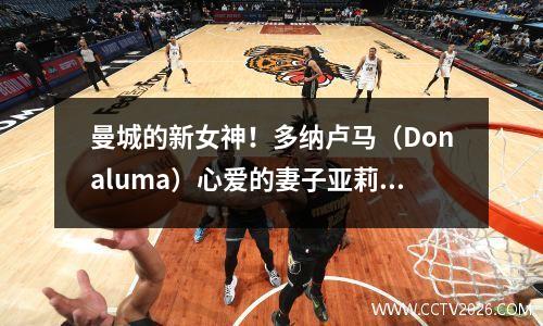 曼城的新女神！多纳卢马（Donaluma）心爱的妻子亚莉西亚（Alessia）成为英超联赛中最美丽的妻子团体的成员