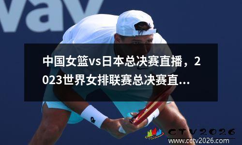 中国女篮vs日本总决赛直播，2023世界女排联赛总决赛直播