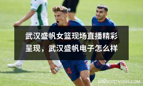 武汉盛帆女篮现场直播精彩呈现，武汉盛帆电子怎么样