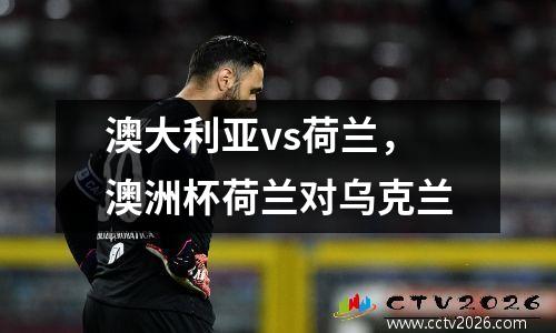 澳大利亚vs荷兰，澳洲杯荷兰对乌克兰