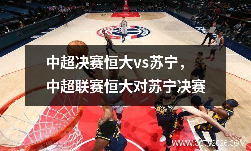 中超决赛恒大vs苏宁，中超联赛恒大对苏宁决赛