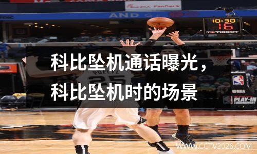 科比坠机通话曝光，科比坠机时的场景